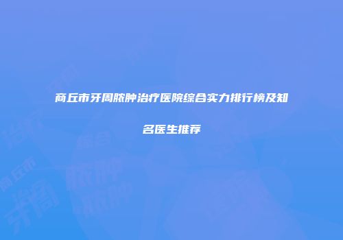 商丘市牙周脓肿治疗医院综合实力排行榜及知名医生推荐