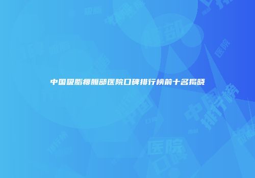 中国吸脂瘦腹部医院口碑排行榜前十名揭晓
