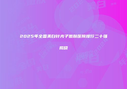 2025年全国美白针光子嫩肤医院排行二十强揭晓