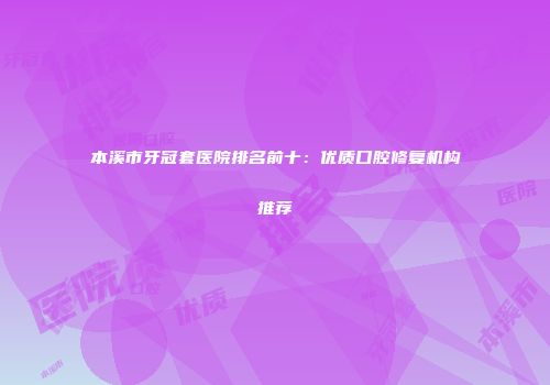 本溪市牙冠套医院排名前十：优质口腔修复机构推荐