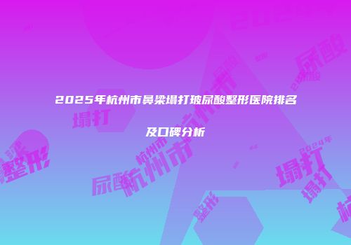 2025年杭州市鼻梁塌打玻尿酸整形医院排名及口碑分析