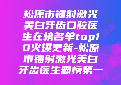 松原市镭射激光美白牙齿口腔医生在榜名单top10火爆更新-松原市镭射激光美白牙齿医生霸榜第一