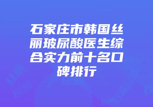 石家庄市韩国丝丽玻尿酸医生综合实力前十名口碑排行