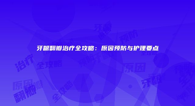 牙龈翻瓣治疗全攻略：原因预防与护理要点