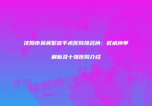 沈阳市鼻翼整容手术医院排名榜：权威榜单解析及十强医院介绍