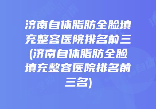 济南自体脂肪全脸填充整容医院排名前三(济南自体脂肪全脸填充整容医院排名前三名)