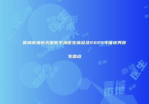晋城市地包天整形手术医生排名及2025年度优秀医生盘点