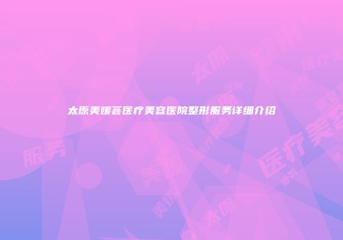 太原美媛荟医疗美容医院整形服务详细介绍