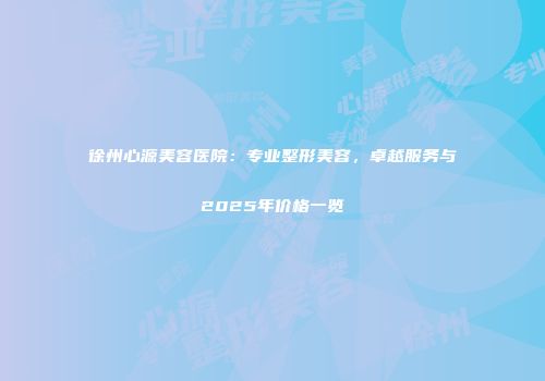 徐州心源美容医院：专业整形美容，卓越服务与2025年价格一览
