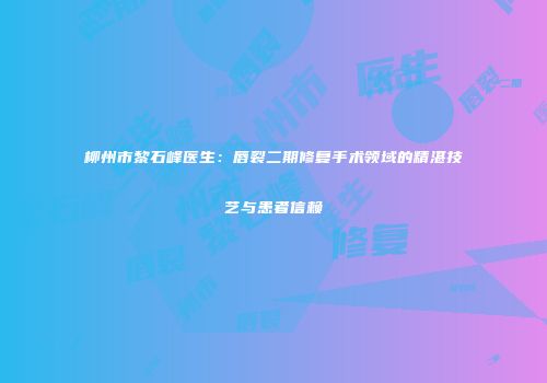 柳州市黎石峰医生：唇裂二期修复手术领域的精湛技艺与患者信赖