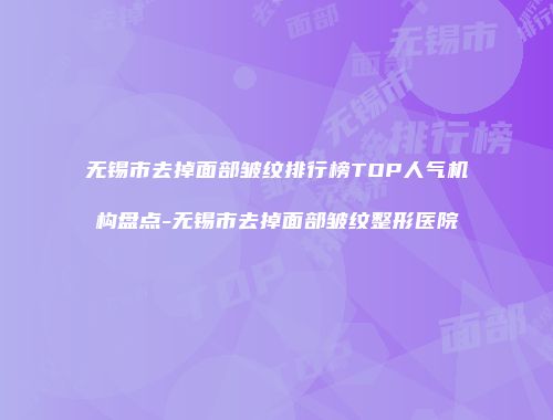 无锡市去掉面部皱纹排行榜TOP人气机构盘点-无锡市去掉面部皱纹整形医院