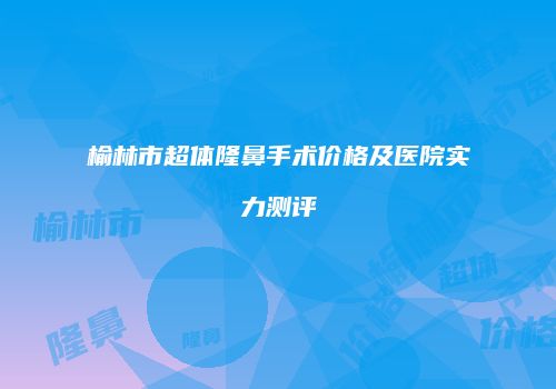 榆林市超体隆鼻手术价格及医院实力测评