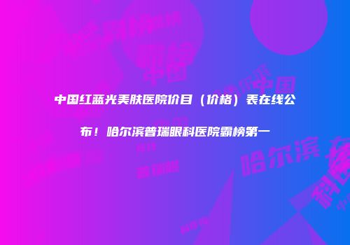 中国红蓝光美肤医院价目（价格）表在线公布！哈尔滨普瑞眼科医院霸榜第一