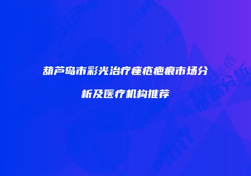 葫芦岛市彩光治疗痤疮疤痕市场分析及医疗机构推荐