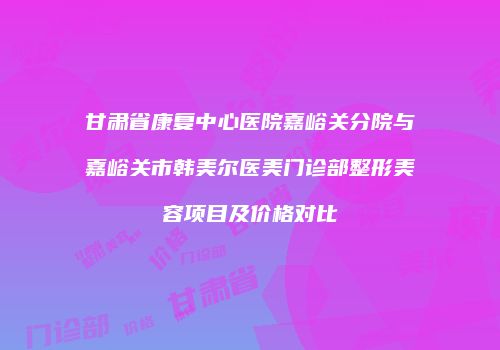 甘肃省康复中心医院嘉峪关分院与嘉峪关市韩美尔医美门诊部整形美容项目及价格对比