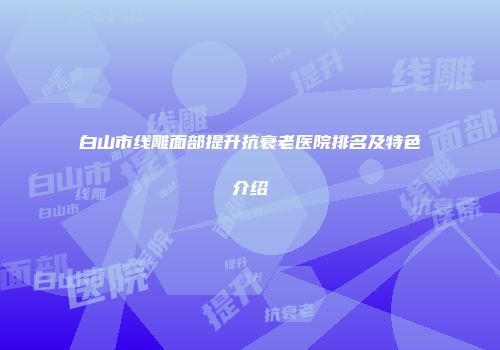 白山市线雕面部提升抗衰老医院排名及特色介绍