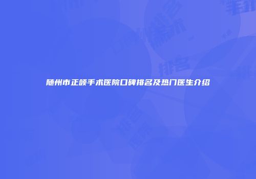 随州市正颌手术医院口碑排名及热门医生介绍