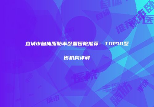 宣城市自体脂肪丰卧蚕医院推荐：TOP10整形机构详解