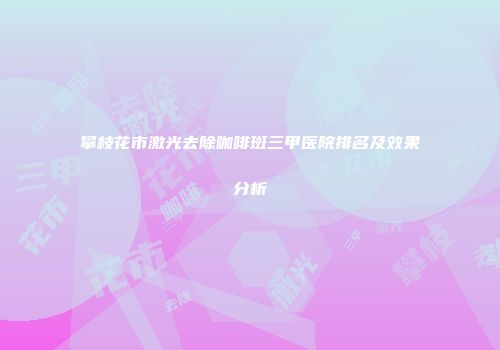 攀枝花市激光去除咖啡斑三甲医院排名及效果分析