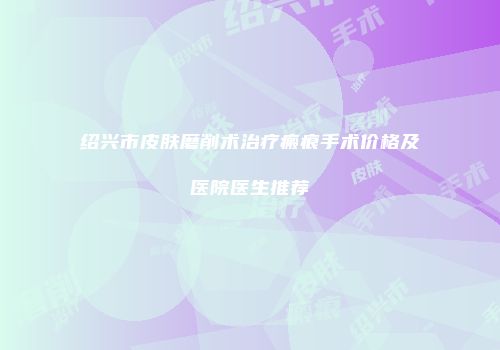 绍兴市皮肤磨削术治疗瘢痕手术价格及医院医生推荐