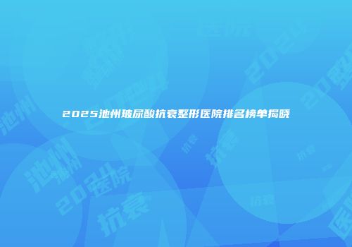 2025池州玻尿酸抗衰整形医院排名榜单揭晓
