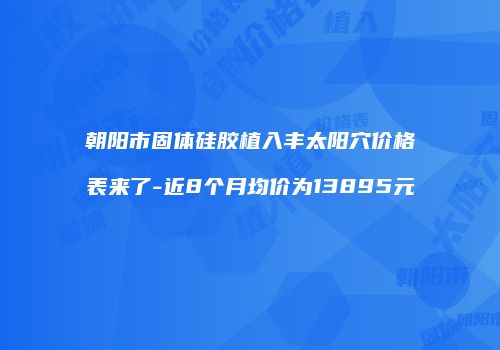 朝阳市固体硅胶植入丰太阳穴价格表来了-近8个月均价为13895元