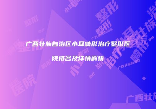 广西壮族自治区小耳畸形治疗整形医院排名及详情解析