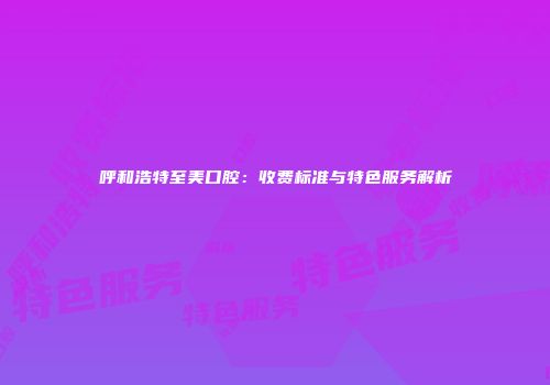 呼和浩特至美口腔：收费标准与特色服务解析