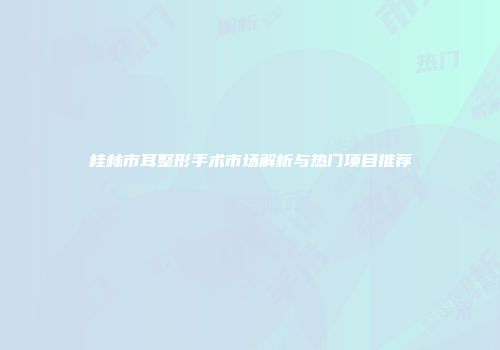 桂林市耳整形手术市场解析与热门项目推荐