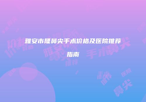 雅安市隆鼻尖手术价格及医院推荐指南