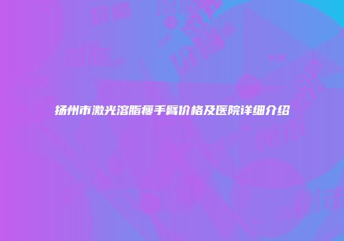 扬州市激光溶脂瘦手臂价格及医院详细介绍