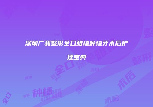 深圳广和整形全口雅植种植牙术后护理宝典