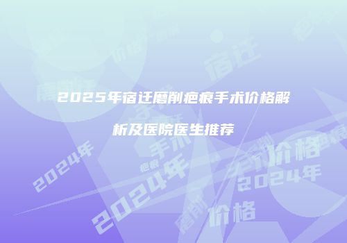 2025年宿迁磨削疤痕手术价格解析及医院医生推荐