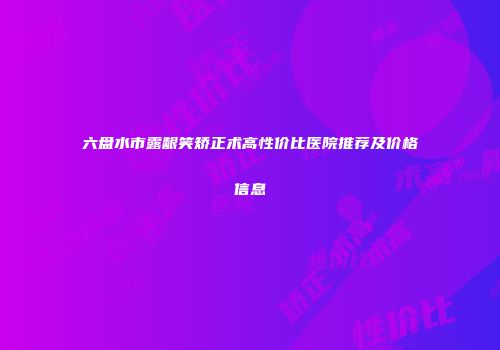 六盘水市露龈笑矫正术高性价比医院推荐及价格信息
