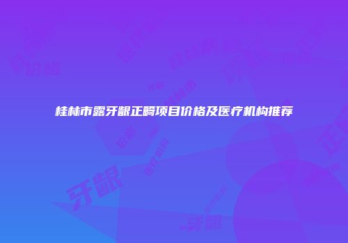 桂林市露牙龈正畸项目价格及医疗机构推荐
