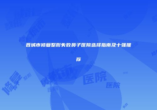 晋城市修复整形失败鼻子医院选择指南及十强推荐