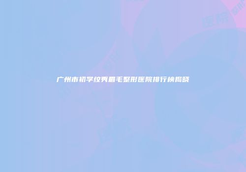 广州市初学纹秀眉毛整形医院排行榜揭晓