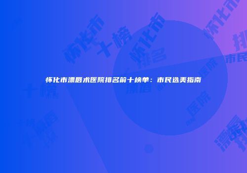 怀化市漂唇术医院排名前十榜单：市民选美指南