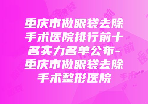 重庆市做眼袋去除手术医院排行前十名实力名单公布-重庆市做眼袋去除手术整形医院