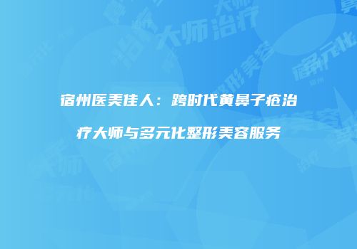 宿州医美佳人：跨时代黄鼻子疮治疗大师与多元化整形美容服务