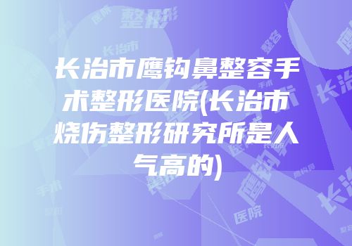 长治市鹰钩鼻整容手术整形医院(长治市烧伤整形研究所是人气高的)