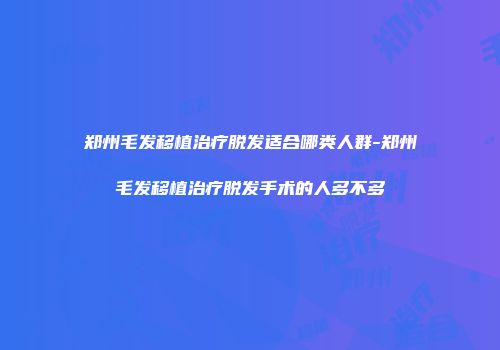 郑州毛发移植治疗脱发适合哪类人群-郑州毛发移植治疗脱发手术的人多不多