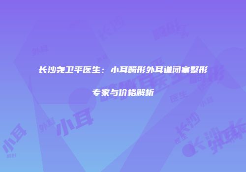 长沙尧卫平医生：小耳畸形外耳道闭塞整形专家与价格解析