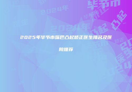 2025年毕节市嘴巴凸起矫正医生排名及医院推荐