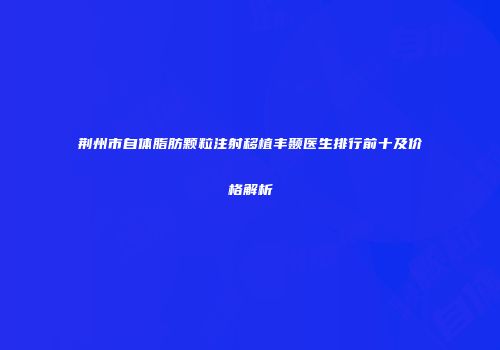 荆州市自体脂肪颗粒注射移植丰颞医生排行前十及价格解析