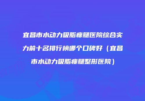 宜昌市水动力吸脂瘦腿医院综合实力前十名排行榜哪个口碑好（宜昌市水动力吸脂瘦腿整形医院）