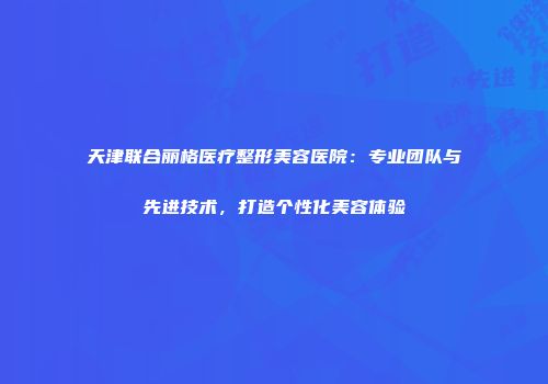天津联合丽格医疗整形美容医院：专业团队与先进技术，打造个性化美容体验