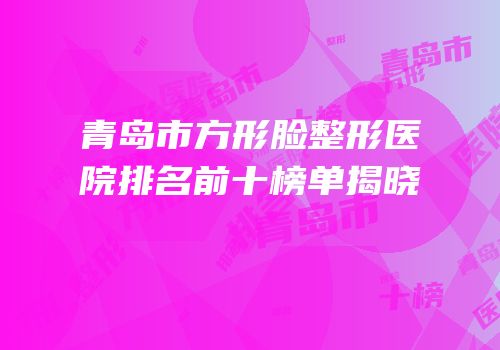 青岛市方形脸整形医院排名前十榜单揭晓