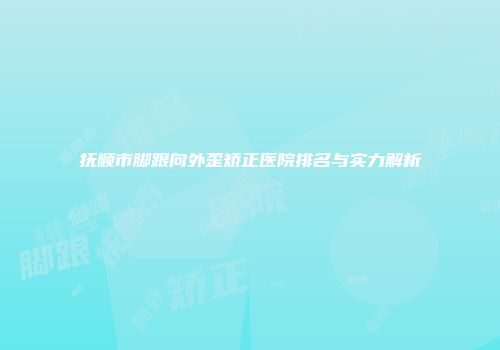 抚顺市脚跟向外歪矫正医院排名与实力解析