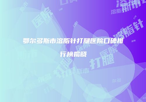 鄂尔多斯市溶脂针打腿医院口碑排行榜揭晓